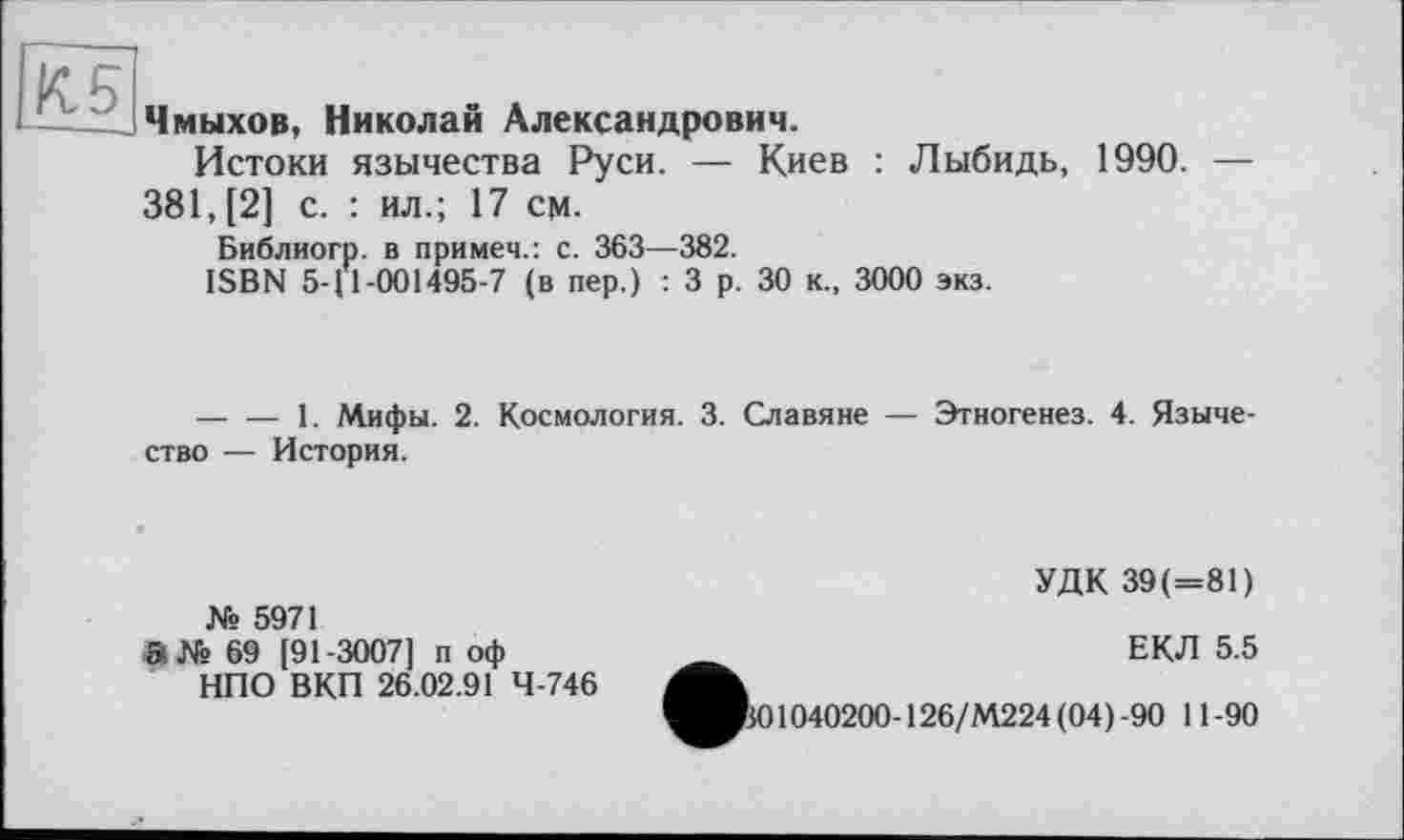 ﻿К 5
Чмыхов, Николай Александрович.
Истоки язычества Руси. — Киев : Лыбидь, 1990. — 381, [2] с. : ил.; 17 см.
Библиогр. в примеч.: с. 363—382.
ISBN 5-11-001495-7 (в пер.) : 3 р. 30 к., 3000 экз.
--------1. Мифы. 2. Космология. 3. Славяне — Этногенез. 4. Язычество — История.
№ 5971
в№ 69 [91-3007] п оф
НПО ВКП 26.02.91 4-746
УДК 39(=81)
ЕКЛ 5.5
В01040200-126/М224(04)-90 11-90